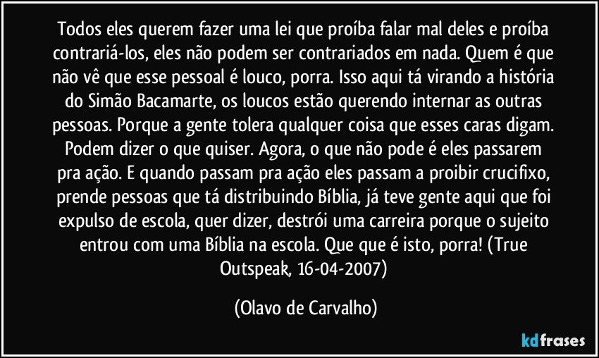 Todos eles querem fazer uma lei que proíba falar mal deles e proíba contrariá-los, eles não podem ser contrariados em nada. Quem é que não vê que esse pessoal é louco, porra. Isso aqui tá virando a história do Simão Bacamarte, os loucos estão querendo internar as outras pessoas. Porque a gente tolera qualquer coisa que esses caras digam. Podem dizer o que quiser. Agora, o que não pode é eles passarem pra ação. E quando passam pra ação eles passam a proibir crucifixo, prende pessoas que tá distribuindo Bíblia, já teve gente aqui que foi expulso de escola, quer dizer, destrói uma carreira porque o sujeito entrou com uma Bíblia na escola. Que que é isto, porra! (True Outspeak, 16-04-2007) (Olavo de Carvalho)