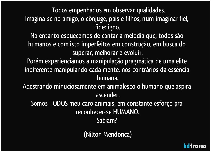 ⁠Todos empenhados em observar qualidades.
Imagina-se no amigo, o cônjuge, pais e filhos, num imaginar fiel, fidedigno.
No entanto esquecemos de cantar a melodia que, todos são humanos e com isto imperfeitos em construção, em busca do superar, melhorar e evoluir.
Porém experienciamos a manipulação pragmática de uma elite indiferente manipulando cada mente, nos contrários da essência humana.
Adestrando minuciosamente em animalesco o humano que aspira ascender.
Somos TODOS meu caro animais, em constante esforço pra reconhecer-se HUMANO.
Sabiam? (Nilton Mendonça)