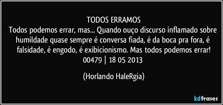 TODOS ERRAMOS
Todos podemos errar, mas... Quando ouço discurso inflamado sobre humildade quase sempre é conversa fiada, é da boca pra fora, é falsidade, é engodo, é exibicionismo. Mas todos podemos errar!
00479 | 18/05/2013 (Horlando HaleRgia)