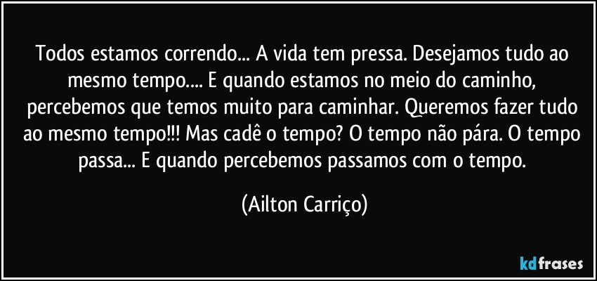 Todos estamos correndo... A vida tem pressa. Desejamos tudo ao mesmo tempo... E quando estamos no meio do caminho, percebemos que temos muito para caminhar. Queremos fazer tudo ao mesmo tempo!!! Mas cadê o tempo? O tempo não pára. O tempo passa... E quando percebemos passamos com o tempo. (Ailton Carriço)