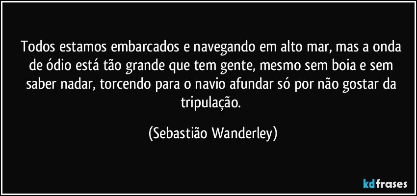 Todos estamos embarcados e navegando em alto mar, mas a onda de ódio está tão grande que tem gente, mesmo sem boia e sem saber nadar, torcendo para o navio afundar só por não gostar da tripulação. (Sebastião Wanderley)