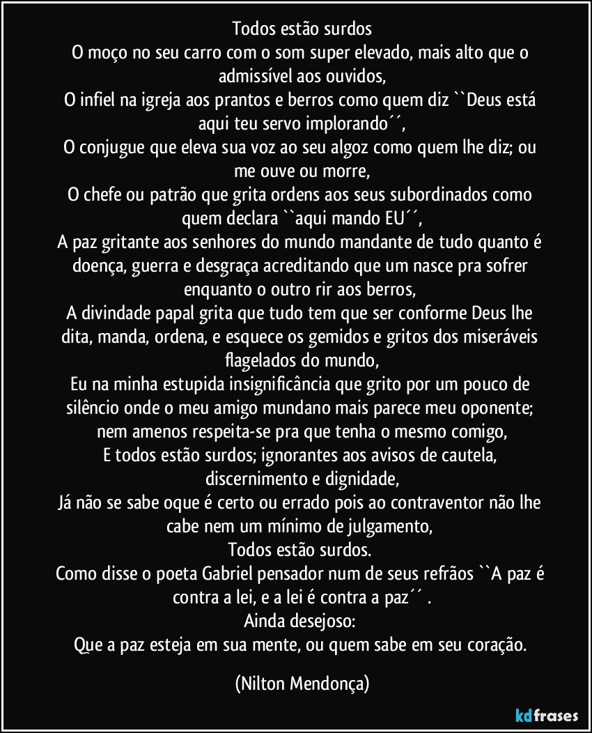 Todos estão surdos
O moço no seu carro com o som super elevado, mais alto que o admissível aos ouvidos,
O infiel na igreja aos prantos e berros como quem diz ``Deus está aqui teu servo implorando´´,
O conjugue que eleva sua voz ao seu algoz como quem lhe diz; ou me ouve ou morre,
O chefe ou patrão que grita ordens aos seus subordinados como quem declara ``aqui mando EU´´,
A paz gritante aos senhores do mundo mandante de tudo quanto é doença, guerra e desgraça acreditando que um nasce pra sofrer enquanto o outro rir aos berros, 
A divindade papal grita que tudo tem que ser conforme Deus lhe dita, manda, ordena, e esquece os gemidos e gritos dos miseráveis flagelados do mundo,
Eu na minha estupida insignificância que grito por um pouco de silêncio onde o meu amigo mundano mais parece meu oponente; nem amenos respeita-se pra que tenha o mesmo comigo,
E todos estão surdos; ignorantes aos avisos de cautela, discernimento e dignidade,
Já não se sabe oque é certo ou errado pois ao contraventor não lhe cabe nem um mínimo de julgamento, 
Todos estão surdos.  
Como disse o poeta Gabriel pensador num de seus refrãos  ``A paz é contra a lei, e a lei é contra a paz´´ .
Ainda desejoso: 
Que a paz esteja em sua mente, ou quem sabe em seu coração. (Nilton Mendonça)