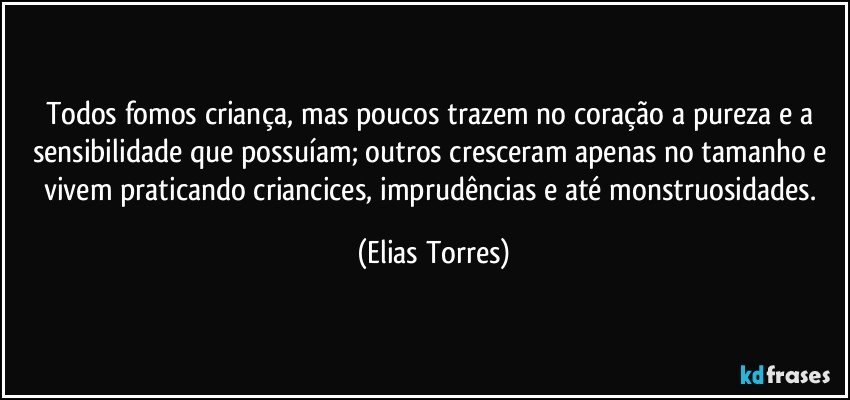 Todos fomos criança, mas poucos trazem no coração a pureza e a sensibilidade que possuíam; outros cresceram apenas no tamanho e vivem praticando criancices, imprudências e até monstruosidades. (Elias Torres)