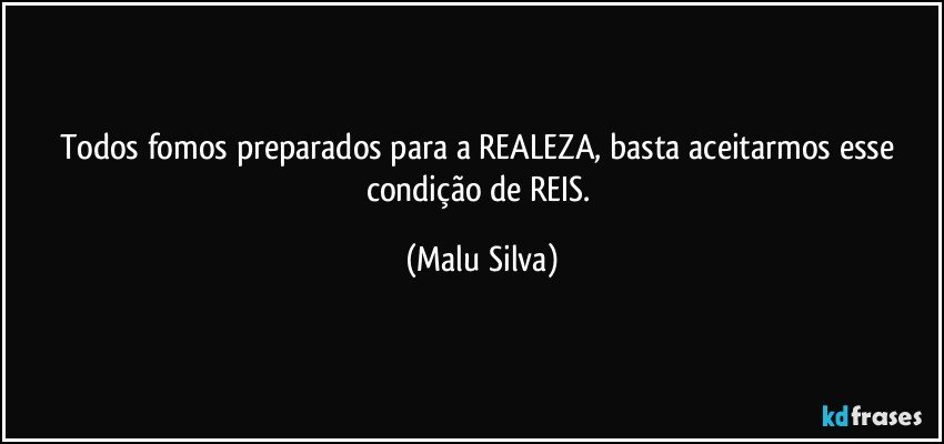 Todos fomos preparados para a REALEZA, basta aceitarmos esse condição de REIS. (Malu Silva)