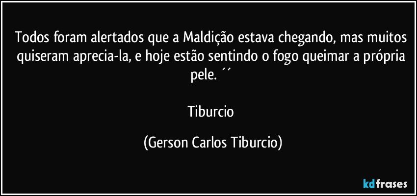 Todos foram alertados que a Maldição estava chegando, mas muitos quiseram aprecia-la, e hoje estão sentindo o fogo queimar a própria pele. ´´ 

Tiburcio (Gerson Carlos Tiburcio)