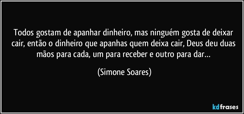 Todos gostam de apanhar dinheiro, mas ninguém gosta de deixar cair, então o dinheiro que apanhas quem deixa cair, Deus deu duas mãos para cada, um para receber e outro para dar… (Simone Soares)