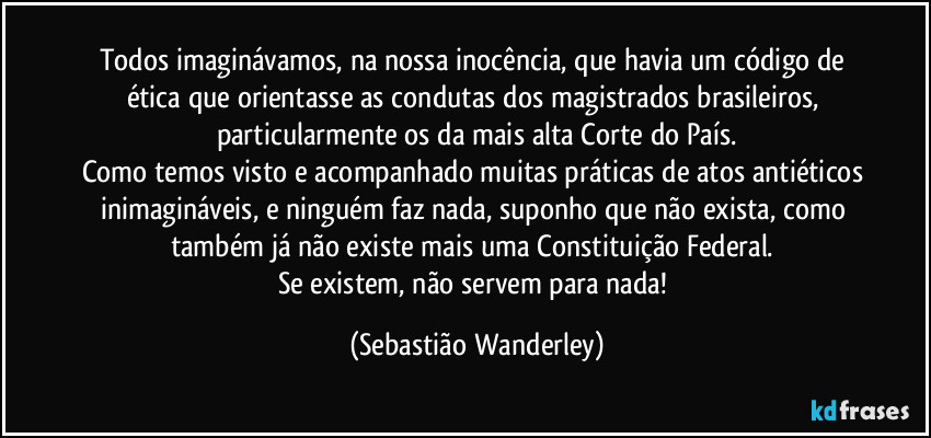 Todos imaginávamos, na nossa inocência, que havia um código de ética que orientasse as condutas dos magistrados brasileiros, particularmente os da mais alta Corte do País.
Como temos visto e acompanhado muitas práticas de atos antiéticos inimagináveis, e ninguém faz nada, suponho que não exista, como também já não existe mais uma Constituição Federal. 
Se existem, não servem para nada! (Sebastião Wanderley)
