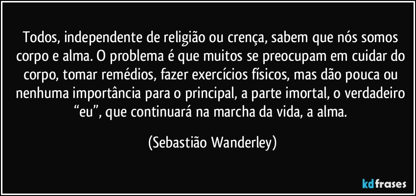 Todos, independente de religião ou crença, sabem que nós somos corpo e alma. O problema é que muitos se preocupam em cuidar do corpo, tomar remédios, fazer exercícios físicos, mas dão pouca ou nenhuma importância para o principal, a parte imortal, o verdadeiro “eu”, que continuará na marcha da vida, a alma. (Sebastião Wanderley)