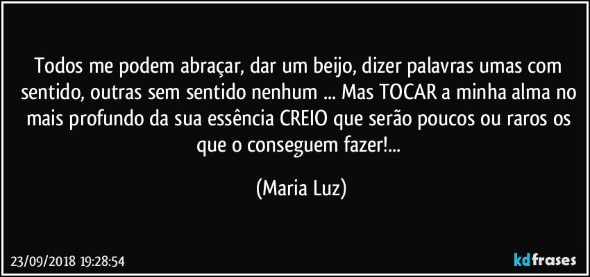 Todos me podem abraçar, dar um beijo, dizer palavras umas com sentido, outras sem sentido nenhum ... Mas TOCAR a minha alma no mais profundo da sua essência CREIO que serão poucos ou raros os que o conseguem fazer!... (Maria Luz)