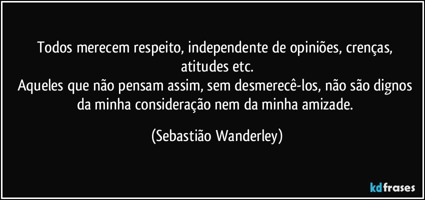 Todos merecem respeito, independente de opiniões, crenças, atitudes etc.
Aqueles que não pensam assim, sem desmerecê-los, não são dignos da minha consideração nem da minha amizade. (Sebastião Wanderley)