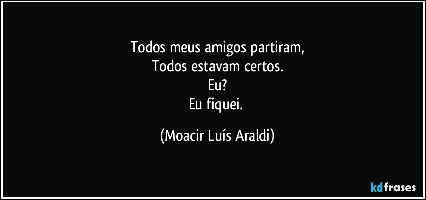 Todos meus amigos partiram,
Todos estavam certos.
Eu?
Eu fiquei. (Moacir Luís Araldi)