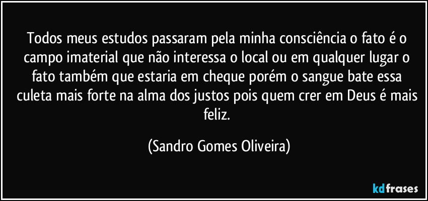 Todos meus estudos passaram pela minha consciência o fato é o campo imaterial que não interessa o local ou em qualquer lugar o fato também que estaria em cheque porém o sangue bate essa culeta mais forte na alma dos justos pois quem crer em Deus é mais feliz. (Sandro Gomes Oliveira)