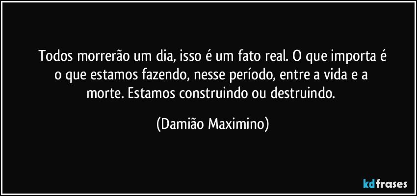 Todos morrerão um dia, isso é um fato real. O que importa é
o que estamos fazendo, nesse período, entre a vida e a 
morte.  Estamos construindo ou destruindo. (Damião Maximino)