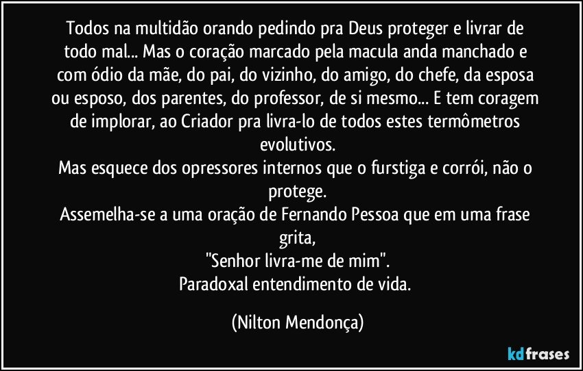 Todos na multidão orando pedindo pra Deus  proteger e livrar de todo mal... Mas o coração marcado pela macula anda manchado e com ódio da mãe, do pai, do vizinho, do amigo, do chefe, da esposa ou esposo, dos parentes, do professor, de si mesmo... E  tem coragem de implorar, ao Criador pra livra-lo de todos estes termômetros evolutivos.
Mas esquece dos opressores internos que o furstiga e corrói, não o protege.
Assemelha-se a uma oração de Fernando Pessoa que em uma frase grita,
"Senhor livra-me de mim".
Paradoxal entendimento de vida. (Nilton Mendonça)