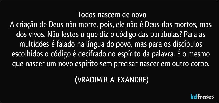 Todos nascem de novo
A criação de Deus não morre, pois, ele não é Deus dos mortos, mas dos vivos. Não lestes o que diz o código das parábolas? Para as multidões é falado na língua do povo, mas para os discípulos escolhidos o código é decifrado no espírito da palavra. É o mesmo que nascer um novo espírito sem precisar nascer em outro corpo. (VRADIMIR ALEXANDRE)