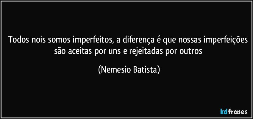 Todos nois somos imperfeitos, a diferença é que nossas imperfeições são aceitas por uns e rejeitadas por outros (Nemesio Batista)
