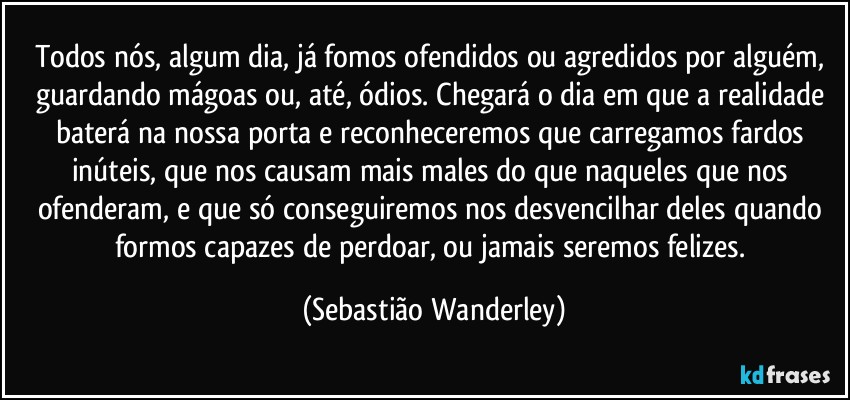 Todos nós, algum dia, já fomos ofendidos ou agredidos por alguém, guardando mágoas ou, até, ódios. Chegará o dia em que a realidade baterá na nossa porta e reconheceremos que carregamos fardos inúteis, que nos causam mais males do que naqueles que nos ofenderam, e que só conseguiremos nos desvencilhar deles quando formos capazes de perdoar, ou jamais seremos felizes. (Sebastião Wanderley)