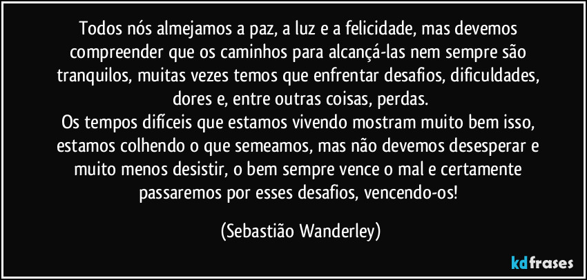 Todos nós almejamos a paz, a luz e a felicidade, mas devemos compreender que os caminhos para alcançá-las nem sempre são tranquilos, muitas vezes temos que enfrentar desafios, dificuldades, dores e, entre outras coisas, perdas.
Os tempos difíceis que estamos vivendo mostram muito bem isso, estamos colhendo o que semeamos, mas não devemos desesperar e muito menos desistir, o bem sempre vence o mal e certamente passaremos por esses desafios, vencendo-os! (Sebastião Wanderley)