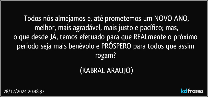 Todos nós almejamos e, até prometemos um NOVO ANO,
melhor, mais agradável, mais justo e pacífico; mas,
o que desde JÁ, temos efetuado para que REALmente o próximo período seja mais benévolo e PRÓSPERO para todos que assim rogam? (KABRAL ARAUJO)