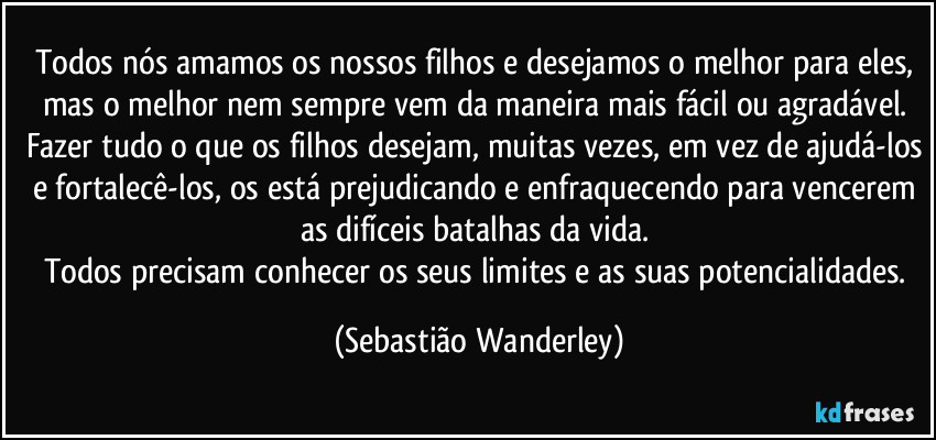 Todos nós amamos os nossos filhos e desejamos o melhor para eles, mas o melhor nem sempre vem da maneira mais fácil ou agradável. 
Fazer tudo o que os filhos desejam, muitas vezes, em vez de ajudá-los e fortalecê-los, os está prejudicando e enfraquecendo para vencerem as difíceis batalhas da vida. 
Todos precisam conhecer os seus limites e as suas potencialidades. (Sebastião Wanderley)