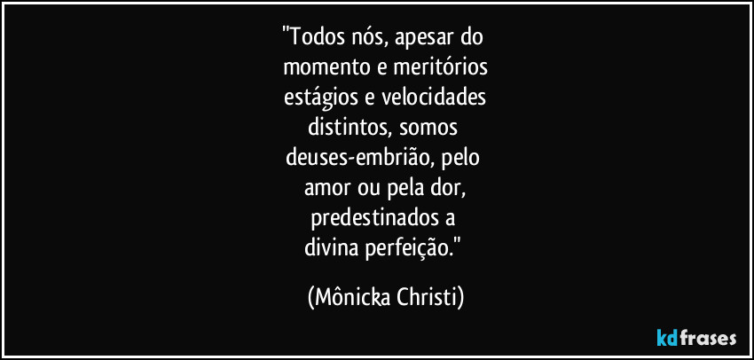 "Todos nós, apesar do 
momento e meritórios
 estágios e velocidades 
distintos, somos 
deuses-embrião, pelo 
amor ou pela dor,
predestinados a 
divina perfeição." (Mônicka Christi)