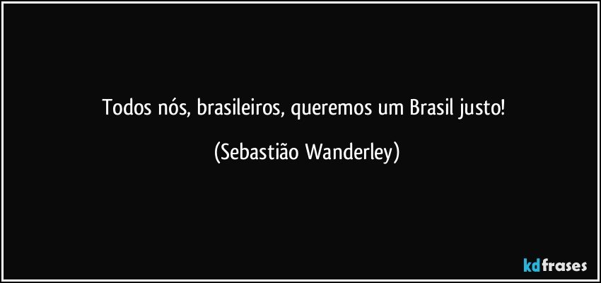 Todos nós, brasileiros, queremos um Brasil justo! (Sebastião Wanderley)