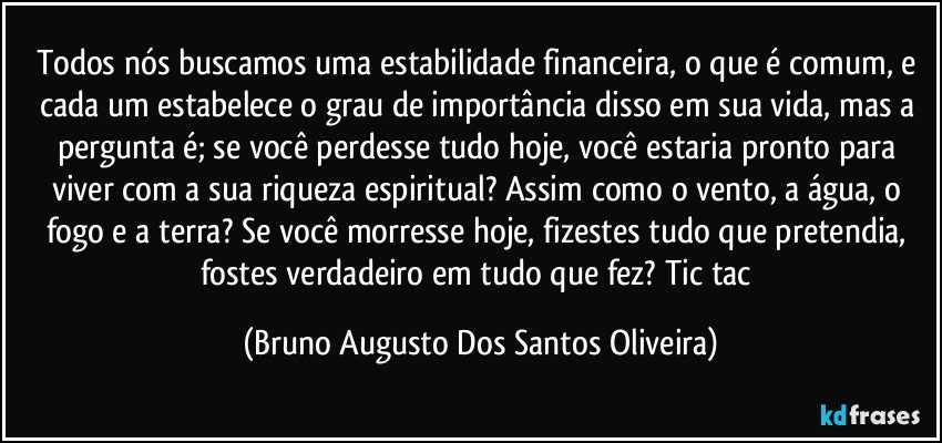 Todos nós buscamos uma estabilidade financeira, o que é comum, e cada um estabelece o grau de importância disso em sua vida, mas a pergunta é; se você perdesse tudo hoje, você estaria pronto para viver com a sua riqueza espiritual? Assim como o vento, a água, o fogo e a terra? Se você morresse hoje, fizestes tudo que pretendia, fostes verdadeiro em tudo que fez? Tic tac (Bruno Augusto Dos Santos Oliveira)