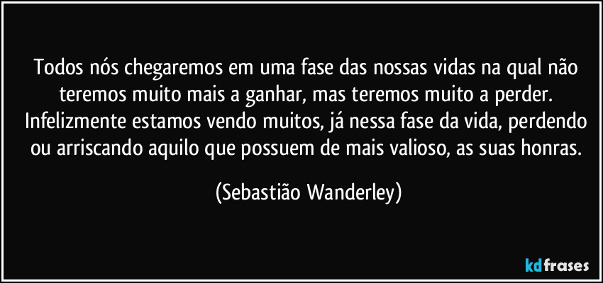 Todos nós chegaremos em uma fase das nossas vidas na qual não teremos muito mais a ganhar, mas teremos muito a perder. 
Infelizmente estamos vendo muitos, já nessa fase da vida, perdendo ou arriscando aquilo que possuem de mais valioso, as suas honras. (Sebastião Wanderley)