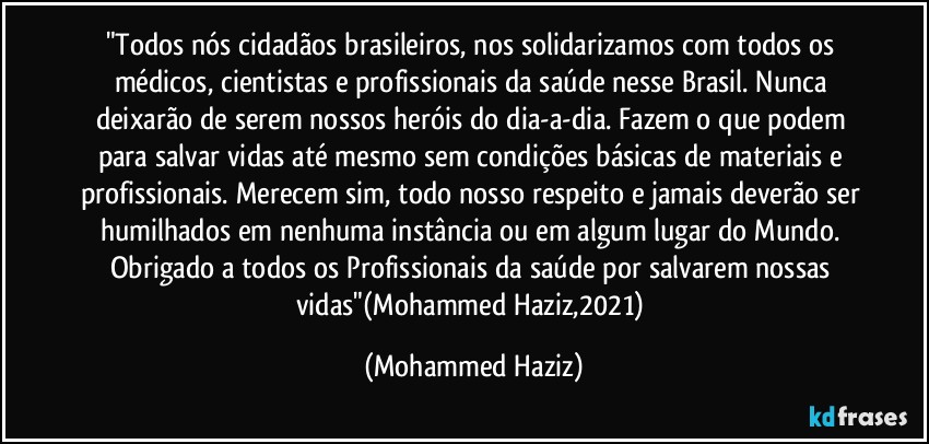 "Todos nós cidadãos brasileiros, nos solidarizamos com todos os médicos, cientistas e profissionais da saúde nesse Brasil. Nunca deixarão de serem nossos heróis do dia-a-dia. Fazem o que podem para salvar vidas até mesmo sem condições básicas de materiais e profissionais. Merecem sim, todo nosso respeito e jamais deverão ser humilhados em nenhuma instância ou em algum lugar do Mundo. Obrigado a todos os Profissionais da saúde por salvarem nossas vidas"(Mohammed Haziz,2021) (Mohammed Haziz)