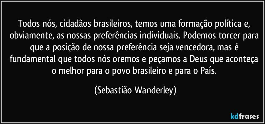 Todos nós, cidadãos brasileiros, temos uma formação política e, obviamente, as nossas preferências individuais. Podemos torcer para que a posição de nossa preferência seja vencedora, mas é fundamental que todos nós oremos e peçamos a Deus que aconteça o melhor para o povo brasileiro e para o País. (Sebastião Wanderley)