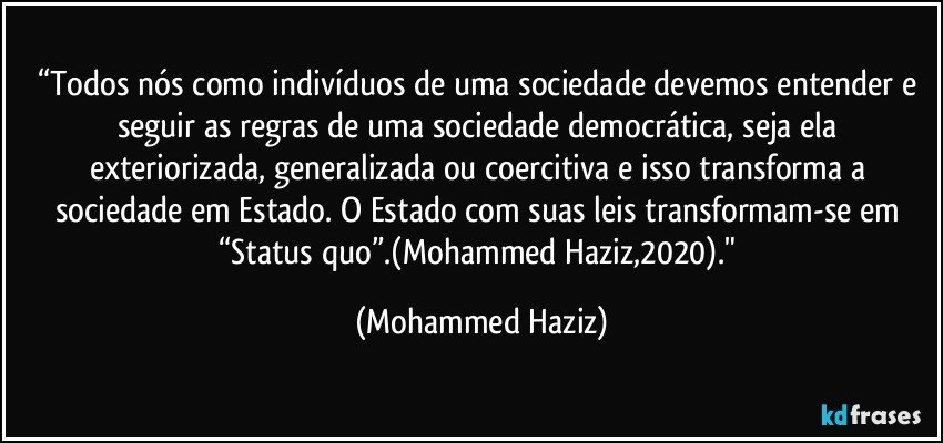 “Todos nós como indivíduos de uma sociedade devemos entender e seguir as regras de uma sociedade democrática, seja ela exteriorizada, generalizada ou coercitiva e isso transforma a sociedade em Estado. O Estado com suas leis transformam-se em “Status quo”.(Mohammed Haziz,2020)." (Mohammed Haziz)