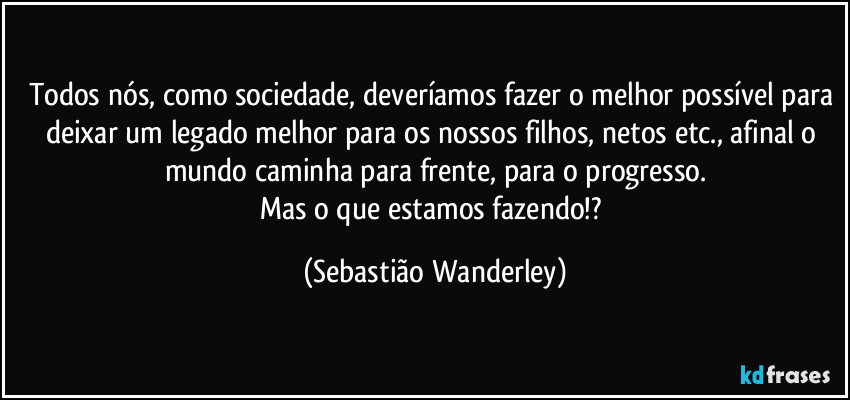 Todos nós, como sociedade, deveríamos fazer o melhor possível para deixar um legado melhor para os nossos filhos, netos etc., afinal o mundo caminha para frente, para o progresso.
Mas o que estamos fazendo!? (Sebastião Wanderley)