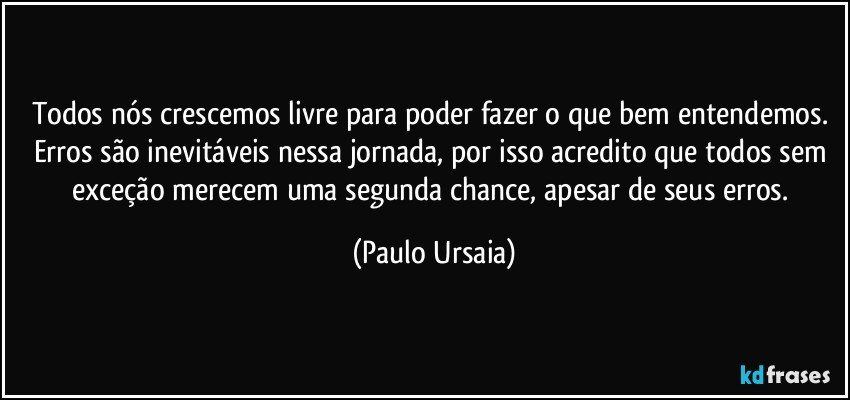 Todos nós crescemos livre para poder fazer o que bem entendemos. Erros são inevitáveis nessa jornada, por isso acredito que todos sem exceção merecem uma segunda chance, apesar de seus erros. (Paulo Ursaia)