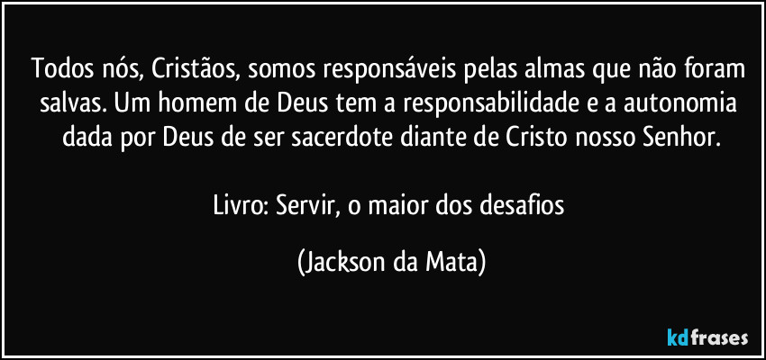 Todos nós, Cristãos, somos responsáveis pelas almas que não foram salvas. Um homem de Deus tem a responsabilidade e a autonomia dada por Deus de ser sacerdote diante de Cristo nosso Senhor.

Livro: Servir, o maior dos desafios (Jackson da Mata)