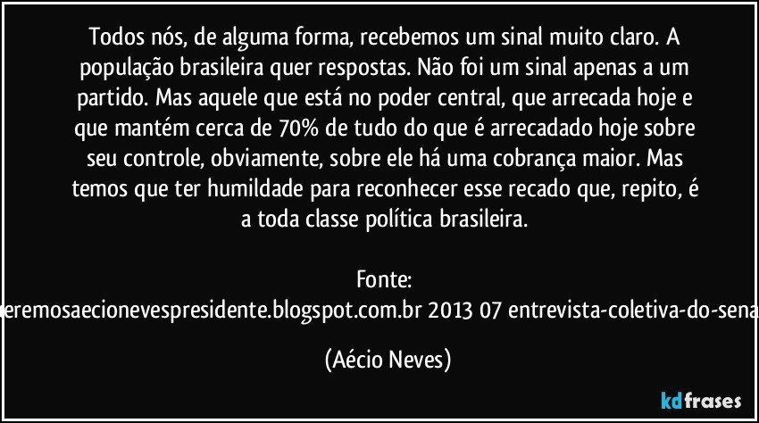 Todos nós, de alguma forma, recebemos um sinal muito claro. A população brasileira quer respostas. Não foi um sinal apenas a um partido. Mas aquele que está no poder central, que arrecada hoje e que mantém cerca de 70% de tudo do que é arrecadado hoje sobre seu controle, obviamente, sobre ele há uma cobrança maior. Mas temos que ter humildade para reconhecer esse recado que, repito, é a toda classe política brasileira. 

Fonte: http://www.queremosaecionevespresidente.blogspot.com.br/2013/07/entrevista-coletiva-do-senador-aecio.html (Aécio Neves)