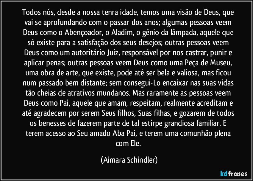 Todos nós, desde a nossa tenra idade, temos uma visão de Deus, que vai se aprofundando com o passar dos anos; algumas pessoas veem Deus como o Abençoador, o Aladim, o gênio da lâmpada, aquele que só existe para a satisfação dos seus desejos; outras pessoas veem Deus como um autoritário Juiz, responsável por nos castrar, punir e aplicar penas; outras pessoas veem Deus como uma Peça de Museu, uma obra de arte, que existe, pode até ser bela e valiosa, mas ficou num passado bem distante; sem consegui-Lo encaixar nas suas vidas tão cheias de atrativos mundanos. Mas raramente as pessoas veem Deus como Pai, aquele que amam, respeitam, realmente acreditam e até agradecem por serem Seus filhos, Suas filhas, e gozarem de todos os benesses de fazerem parte de tal estirpe grandiosa familiar. E terem acesso ao Seu amado Aba Pai, e terem uma comunhão plena com Ele. (Aimara Schindler)