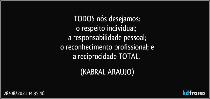 TODOS nós desejamos:
o respeito individual; 
a responsabilidade pessoal;
o reconhecimento profissional; e
a reciprocidade TOTAL. (KABRAL ARAUJO)