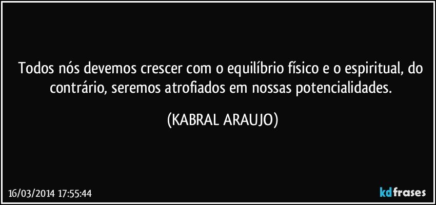 Todos nós devemos crescer com o equilíbrio físico e o espiritual, do contrário, seremos atrofiados em nossas potencialidades. (KABRAL ARAUJO)