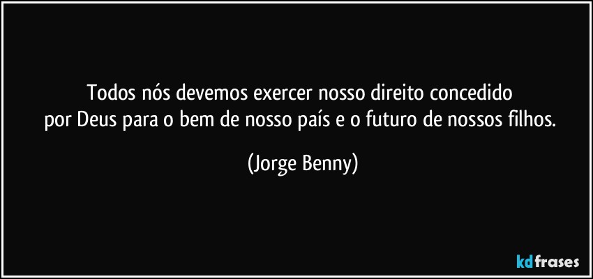 Todos nós devemos exercer nosso direito concedido 
por Deus para o bem de nosso país e o futuro de nossos filhos. (Jorge Benny)