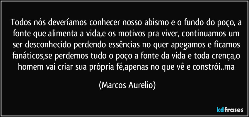 Todos nós deveríamos conhecer nosso abismo e o fundo do poço, a fonte que alimenta a vida,e os motivos pra viver, continuamos  um ser desconhecido perdendo essências no quer apegamos e ficamos fanáticos,se perdemos tudo o poço a fonte da vida e toda crença,o homem vai criar sua própria fé,apenas no que vê e constrói..ma (Marcos Aurelio)