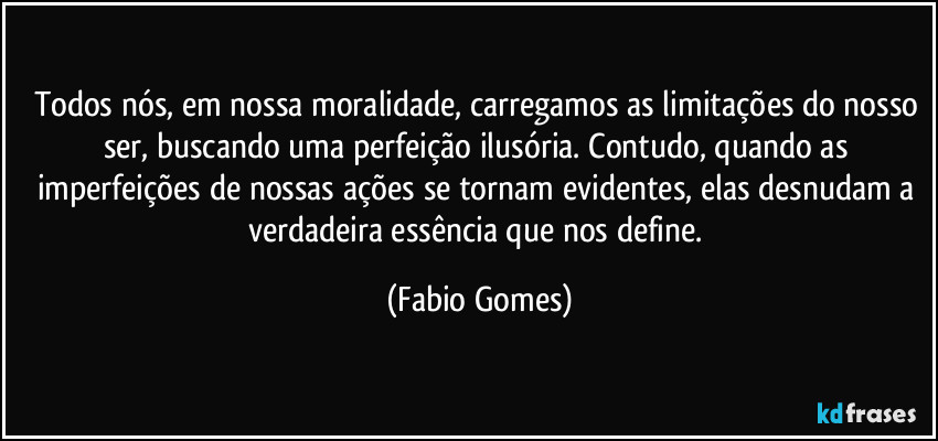 Todos nós, em nossa moralidade, carregamos as limitações do nosso ser, buscando uma perfeição ilusória. Contudo, quando as imperfeições de nossas ações se tornam evidentes, elas desnudam a verdadeira essência que nos define. (Fabio Gomes)