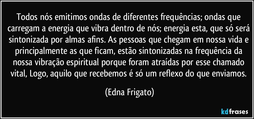 Todos nós emitimos ondas de diferentes frequências; ondas que carregam a energia que vibra dentro de nós; energia esta, que só será sintonizada por almas afins. As pessoas que chegam em nossa vida e principalmente as que ficam, estão sintonizadas na frequência da nossa vibração espiritual porque foram atraídas por esse chamado vital,  Logo, aquilo que recebemos é só um reflexo do que enviamos. (Edna Frigato)