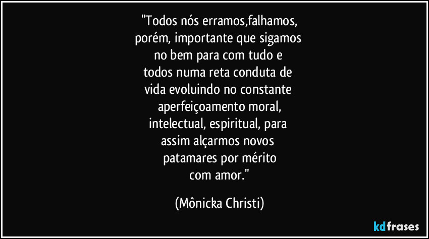 "Todos nós erramos,falhamos,
porém, importante que sigamos
no bem para com tudo e
todos numa reta conduta de
vida evoluindo no constante
aperfeiçoamento moral,
intelectual, espiritual, para
assim alçarmos novos
patamares por mérito
com amor." (Mônicka Christi)