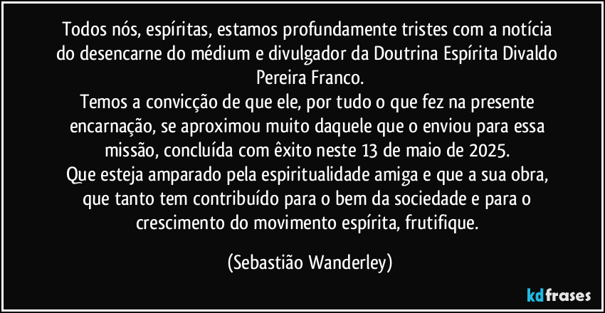 Todos nós, espíritas, estamos profundamente tristes com a notícia do desencarne do médium e divulgador da Doutrina Espírita Divaldo Pereira Franco.
Temos a convicção de que ele, por tudo o que fez na presente encarnação, se aproximou muito daquele que o enviou para essa missão, concluída com êxito neste 13 de maio de 2025. 
Que esteja amparado pela espiritualidade amiga e que a sua obra, que tanto tem contribuído para o bem da sociedade e para o crescimento do movimento espírita, frutifique. (Sebastião Wanderley)