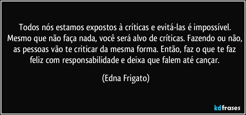 Todos nós estamos expostos à críticas e evitá-las é impossível. Mesmo que não faça nada, você será alvo de críticas. Fazendo ou não, as pessoas vão te criticar da mesma forma. Então, faz o que te faz feliz com responsabilidade e deixa que falem até cançar. (Edna Frigato)