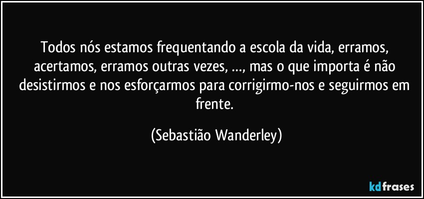 Todos nós estamos frequentando a escola da vida, erramos, acertamos, erramos outras vezes, …, mas o que importa é não desistirmos e nos esforçarmos para corrigirmo-nos e seguirmos em frente. (Sebastião Wanderley)