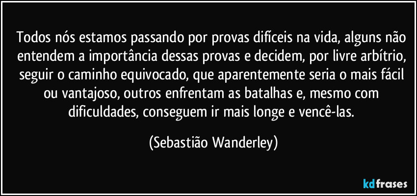 Todos nós estamos passando por provas difíceis na vida, alguns não entendem a importância dessas provas e decidem, por livre arbítrio, seguir o caminho equivocado, que aparentemente seria o mais fácil ou vantajoso, outros enfrentam as batalhas e, mesmo com dificuldades, conseguem ir mais longe e vencê-las. (Sebastião Wanderley)