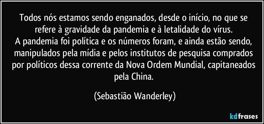 Todos nós estamos sendo enganados, desde o início, no que se refere à gravidade da pandemia e à letalidade do vírus. 
A pandemia foi política e os números foram, e ainda estão sendo, manipulados pela mídia e pelos institutos de pesquisa comprados por políticos dessa corrente da Nova Ordem Mundial, capitaneados pela China. (Sebastião Wanderley)