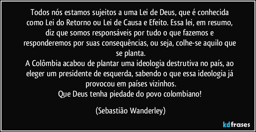 Todos nós estamos sujeitos a uma Lei de Deus, que é conhecida como Lei do Retorno ou Lei de Causa e Efeito. Essa lei, em resumo, diz que somos responsáveis por tudo o que fazemos e responderemos por suas consequências, ou seja, colhe-se aquilo que se planta.
A Colômbia acabou de plantar uma ideologia destrutiva no país, ao eleger um presidente de esquerda, sabendo o que essa ideologia já provocou em países vizinhos.
Que Deus tenha piedade do povo colombiano! (Sebastião Wanderley)