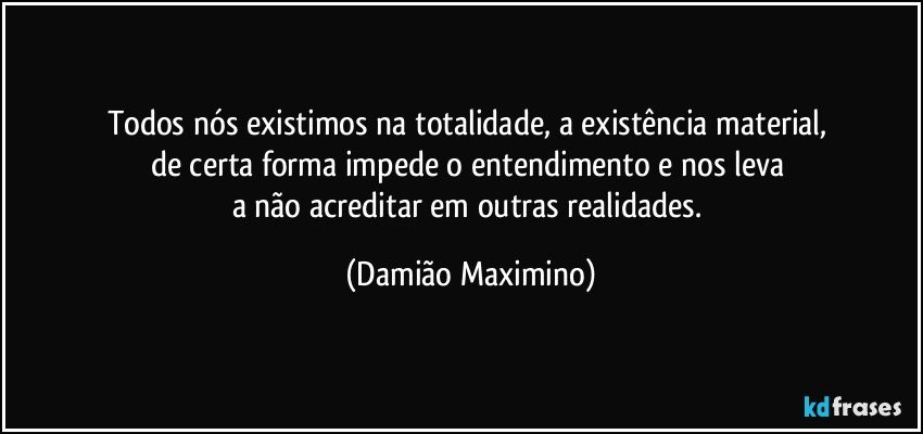 Todos nós existimos na totalidade, a existência material, 
de certa forma impede o entendimento e nos leva 
a não acreditar em outras realidades. (Damião Maximino)